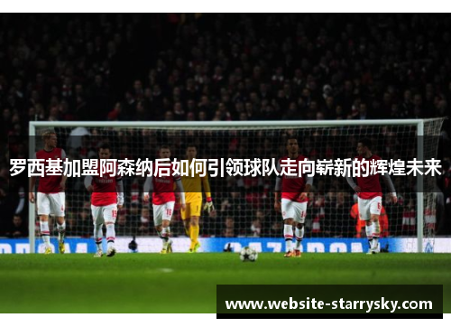 罗西基加盟阿森纳后如何引领球队走向崭新的辉煌未来