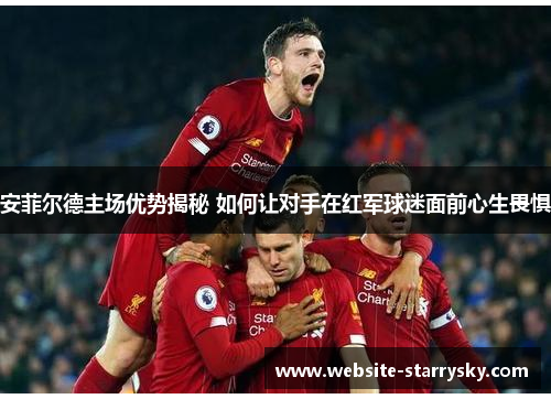 安菲尔德主场优势揭秘 如何让对手在红军球迷面前心生畏惧